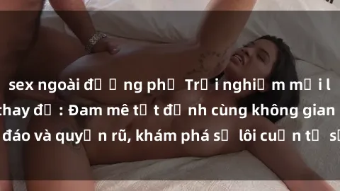 sex ngoài đường phố Trải nghiệm mới lạ với sex phòng thay đồ: Đam mê tột đỉnh cùng không gian kín đáo và quyến rũ, khám phá sự lôi cuốn từ sự hấp dẫn của nơi này.