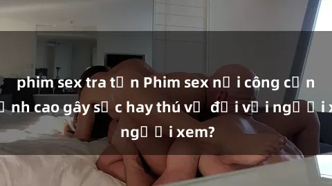 phim sex tra tấn Phim sex nơi công cộng: Đỉnh cao gây sốc hay thú vị đối với người xem?