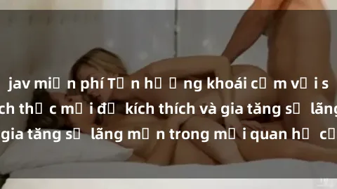 jav miễn phí Tận hưởng khoái cảm với sex ngoài trời: Cách thức mới để kích thích và gia tăng sự lãng mạn trong mối quan hệ của bạn!