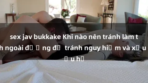 sex jav bukkake Khi nào nên tránh làm tình ngoài đường để tránh nguy hiểm và xấu hổ