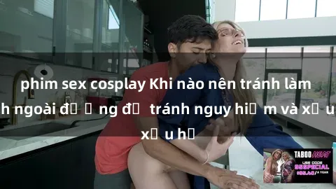 phim sex cosplay Khi nào nên tránh làm tình ngoài đường để tránh nguy hiểm và xấu hổ