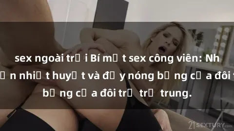 sex ngoài trời Bí mật sex công viên: Những câu chuyện nhiệt huyết và đầy nóng bỏng của đôi trẻ trẻ trung.