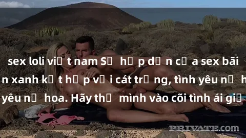 sex loli việt nam Sự hấp dẫn của sex bãi biển: Khi sóng biển xanh kết hợp với cát trắng, tình yêu nở hoa. Hãy thả mình vào cõi tình ái giữa sóng biển!