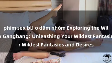 phim sex bạo dâm nhóm Exploring the Wild World of Sex Gangbang: Unleashing Your Wildest Fantasies and Desires