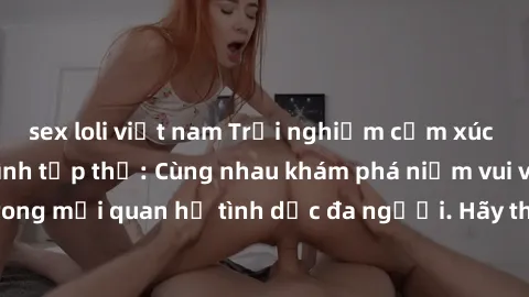 sex loli việt nam Trải nghiệm cảm xúc mới mẻ với làm tình tập thể: Cùng nhau khám phá niềm vui và sự mãnh liệt trong mối quan hệ tình dục đa người. Hãy thử ngay để biết cảm giác thú vị này!