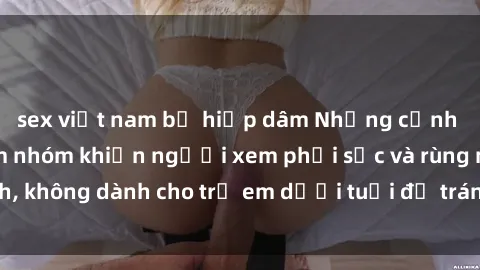 sex việt nam bị hiếp dâm Những cảnh phim sex bạo dâm nhóm khiến người xem phải sốc và rùng mình, không dành cho trẻ em dưới tuổi để tránh ảnh hưởng tiêu cực.