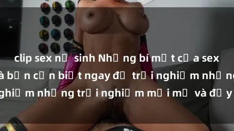 clip sex nữ sinh Những bí mật của sex nhóm không che mà bạn cần biết ngay để trải nghiệm những trải nghiệm mới mẻ và đầy kích thích.