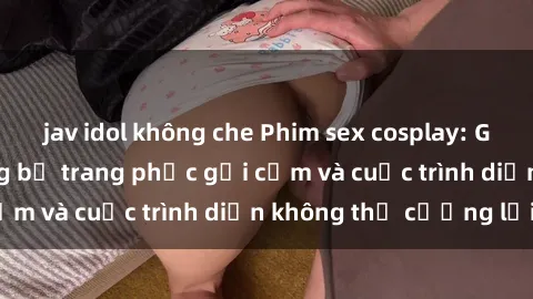jav idol không che Phim sex cosplay: Giấc mơ  cùng những bộ trang phục gợi cảm và cuộc trình diễn không thể cưỡng lại!