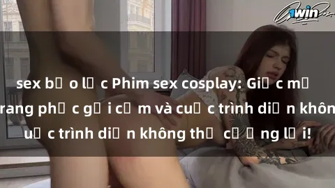 sex bạo lực Phim sex cosplay: Giấc mơ  cùng những bộ trang phục gợi cảm và cuộc trình diễn không thể cưỡng lại!