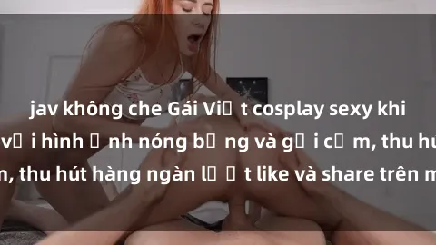 jav không che Gái Việt cosplay sexy khiến fan phát cuồng với hình ảnh nóng bỏng và gợi cảm, thu hút hàng ngàn lượt like và share trên mạng xã hội.