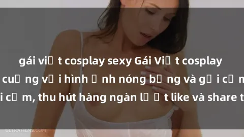 gái việt cosplay sexy Gái Việt cosplay sexy khiến fan phát cuồng với hình ảnh nóng bỏng và gợi cảm, thu hút hàng ngàn lượt like và share trên mạng xã hội.