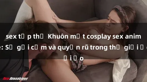 sex tập thể Khuôn mặt cosplay sex anime: Sự gợi cảm và quyến rũ trong thế giới ảo