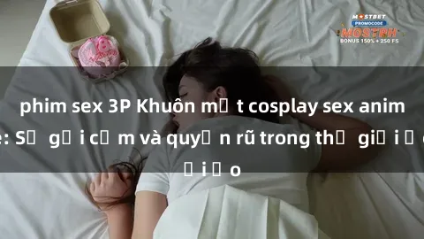 phim sex 3P Khuôn mặt cosplay sex anime: Sự gợi cảm và quyến rũ trong thế giới ảo