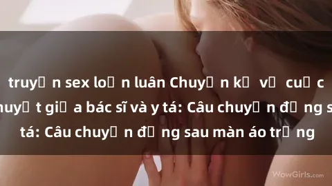 truyện sex loạn luân Chuyện kể về cuộc tình đầy nhiệt huyết giữa bác sĩ và y tá: Câu chuyện đằng sau màn áo trắng
