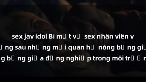 sex jav idol Bí mật về sex nhân viên văn phòng: Sự thật đằng sau những mối quan hệ nóng bỏng giữa đồng nghiệp trong môi trường làm việc.