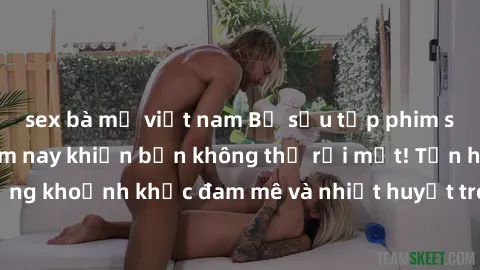 sex bà mẹ việt nam Bộ sưu tập phim sex Mỹ hot nhất năm nay khiến bạn không thể rời mắt! Tận hưởng những khoảnh khắc đam mê và nhiệt huyết trong các tác phẩm nóng bỏng này!