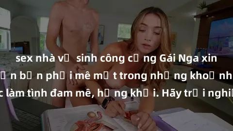 sex nhà vệ sinh công cộng Gái Nga xinh đẹp, tài năng khiến bạn phải mê mệt trong những khoảnh khắc làm tình đam mê, hứng khởi. Hãy trải nghiệm cùng họ ngay hôm nay!