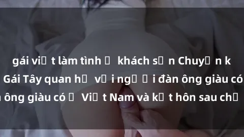 gái việt làm tình ở khách sạn Chuyện không thể tin nổi: Gái Tây quan hệ với người đàn ông giàu có ở Việt Nam và kết hôn sau chỉ một tháng
