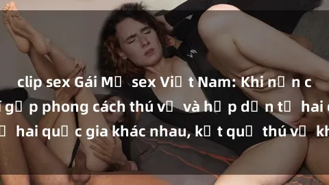 clip sex Gái Mỹ sex Việt Nam: Khi nền công nghiệp giải trí gặp phong cách thú vị và hấp dẫn từ hai quốc gia khác nhau, kết quả thú vị không thể bỏ qua.