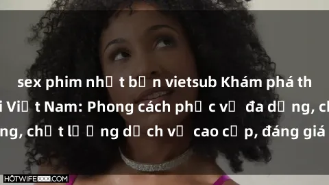 sex phim nhật bản vietsub Khám phá thế giới của gái gọi Việt Nam: Phong cách phục vụ đa dạng, chất lượng dịch vụ cao cấp, đáng giá mọi khoản chi phí