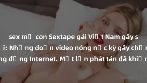 sex mẹ con Sextape gái Việt Nam gây sốt trên mạng xã hội: Những đoạn video nóng nực kỳ gây chấn động cộng đồng Internet. Một lần phát tán đã khiến người xem không thể rời mắt.