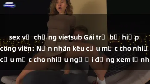 sex vợ chồng vietsub Gái trẻ bị hiếp dâm bạo lực trong công viên: Nạn nhân kêu cứu mặc cho nhiều người đứng xem lạnh lùng