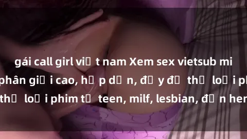 gái call girl việt nam Xem sex vietsub miễn phí tại nhà, độ phân giải cao, hấp dẫn, đầy đủ thể loại phim từ teen, milf, lesbian, đến hentai và jav.