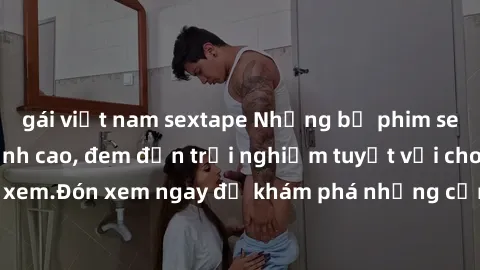 gái việt nam sextape Những bộ phim sex không che HD đỉnh cao, đem đến trải nghiệm tuyệt vời cho người xem.Đón xem ngay để khám phá những cảnh quay đẹp mắt và kích thích.