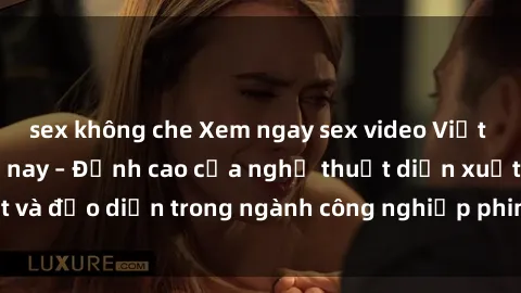 sex không che Xem ngay sex video Việt Nam hot nhất hiện nay – Đỉnh cao của nghệ thuật diễn xuất và đạo diễn trong ngành công nghiệp phim người lớn tại đây!