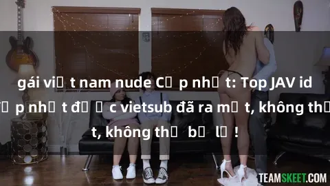 gái việt nam nude Cập nhật: Top JAV idol xinh đẹp nhất được vietsub đã ra mắt, không thể bỏ lỡ!