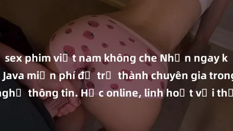 sex phim việt nam không che Nhận ngay khoá học lập trình Java miễn phí để trở thành chuyên gia trong lĩnh vực công nghệ thông tin. Học online, linh hoạt với thời gian, không giới hạn địa điểm. Đăng ký