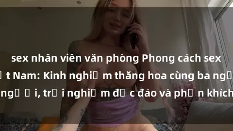 sex nhân viên văn phòng Phong cách sex 3P độc đáo tại Việt Nam: Kinh nghiệm thăng hoa cùng ba người, trải nghiệm độc đáo và phấn khích không thể bỏ lỡ!