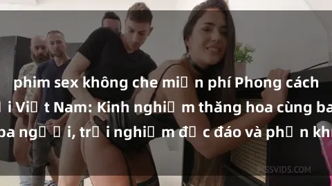 phim sex không che miễn phí Phong cách sex 3P độc đáo tại Việt Nam: Kinh nghiệm thăng hoa cùng ba người, trải nghiệm độc đáo và phấn khích không thể bỏ lỡ!