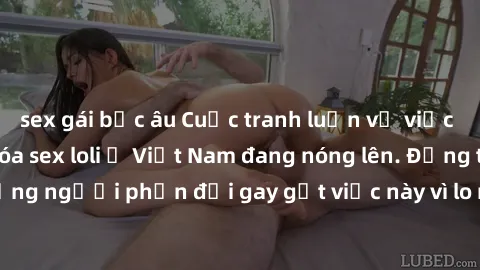 sex gái bắc âu Cuộc tranh luận về việc có nên hợp pháp hóa sex loli ở Việt Nam đang nóng lên. Đồng thời, cũng có những người phản đối gay gắt việc này vì lo ngại về tác động tiêu cực lên trẻ em và xã 