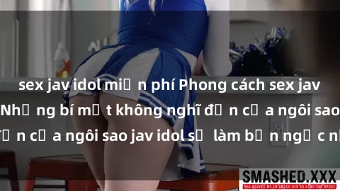 sex jav idol miễn phí Phong cách sex jav idol siêu hấp dẫn: Những bí mật không nghĩ đến của ngôi sao jav idol sẽ làm bạn ngạc nhiên!