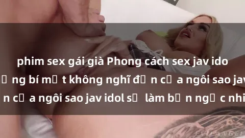 phim sex gái già Phong cách sex jav idol siêu hấp dẫn: Những bí mật không nghĩ đến của ngôi sao jav idol sẽ làm bạn ngạc nhiên!