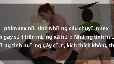 phim sex nữ sinh Những câu chuyện sex sinh viên Việt Nam gây sốt trên mạng xã hội: Những tình huống gây cấn, kích thích không thể bỏ qua