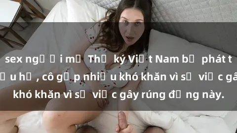 sex người mỹ Thư ký Việt Nam bị phát tán clip sex đáng xấu hổ, cô gặp nhiều khó khăn vì sự việc gây rúng động này.