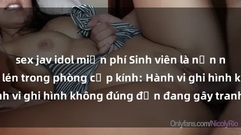 sex jav idol miễn phí Sinh viên là nạn nhân của video quay lén trong phòng cấp kính: Hành vi ghi hình không đúng đắn đang gây tranh cãi lớn