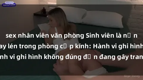 sex nhân viên văn phòng Sinh viên là nạn nhân của video quay lén trong phòng cấp kính: Hành vi ghi hình không đúng đắn đang gây tranh cãi lớn