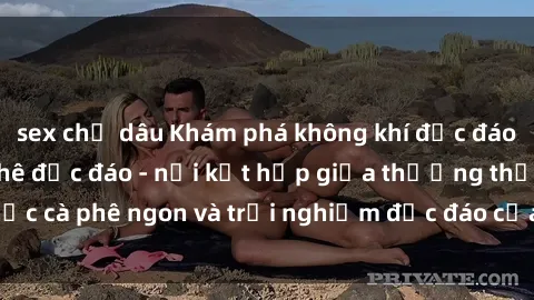 sex chị dâu Khám phá không khí độc đáo tại sex quán cà phê độc đáo - nơi kết hợp giữa thưởng thức cà phê ngon và trải nghiệm độc đáo của không gian sex shop.