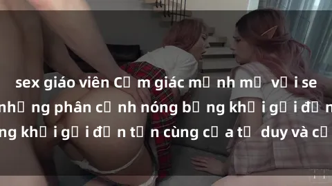sex giáo viên Cảm giác mạnh mẽ với sex BDSM không che: những phân cảnh nóng bỏng khơi gợi đến tận cùng của tư duy và cơ thể.