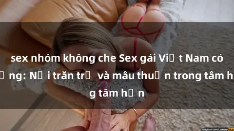 sex nhóm không che Sex gái Việt Nam có chồng: Nỗi trăn trở và mâu thuẫn trong tâm hồn