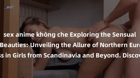 sex anime không che Exploring the Sensual Charms of Nordic Beauties: Unveiling the Allure of Northern European Sexiness in Girls from Scandinavia and Beyond. Discover the Seductive Secrets of Northern