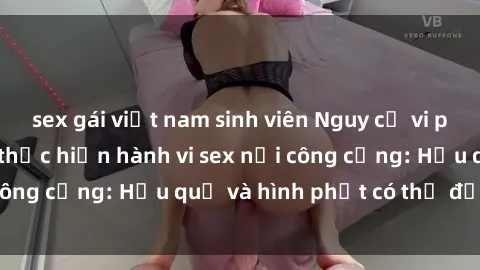 sex gái việt nam sinh viên Nguy cơ vi phạm pháp luật khi thực hiện hành vi sex nơi công cộng: Hậu quả và hình phạt có thể đối mặt
