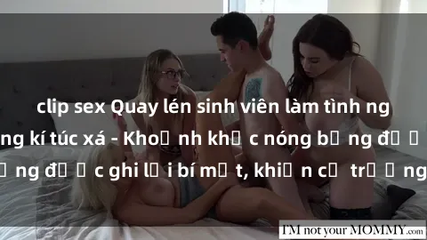clip sex Quay lén sinh viên làm tình ngay trên giường trong kí túc xá - Khoảnh khắc nóng bỏng được ghi lại bí mật, khiến cả trường học xôn xao.