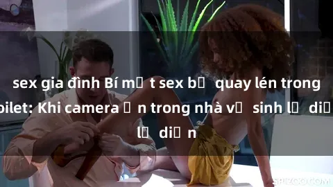 sex gia đình Bí mật sex bị quay lén trong toilet: Khi camera ẩn trong nhà vệ sinh lộ diện