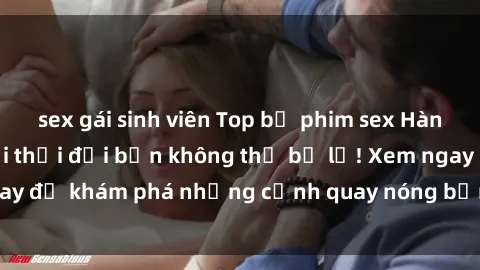 sex gái sinh viên Top bộ phim sex Hàn Quốc hot nhất mọi thời đại bạn không thể bỏ lỡ! Xem ngay để khám phá những cảnh quay nóng bỏng, đầy nghẹt thở!