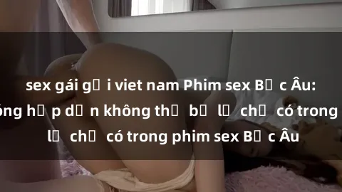 sex gái gọi viet nam Phim sex Bắc Âu: Những cảnh nóng hấp dẫn không thể bỏ lỡ chỉ có trong phim sex Bắc Âu