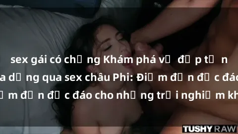 sex gái có chồng Khám phá vẻ đẹp tự nhiên và văn hóa đa dạng qua sex châu Phi: Điểm đến độc đáo cho những trải nghiệm khó quên
